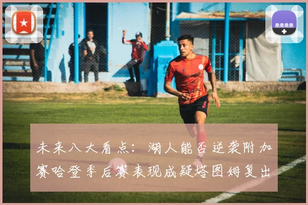 未来八大看点：湖人能否逆袭附加赛哈登季后赛表现成疑塔图姆复出能否助力球队