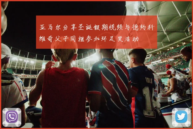 亚马尔分享圣诞假期视频与德约科维奇父子同框参加环足奖活动