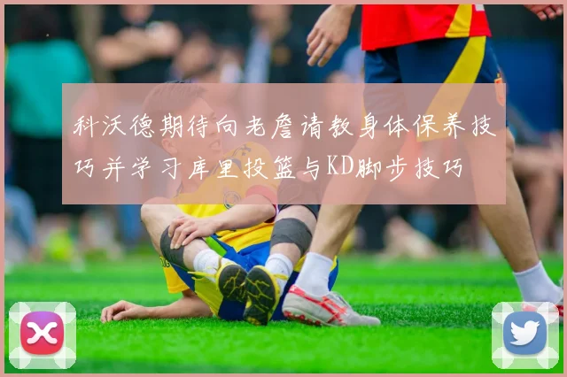 科沃德期待向老詹请教身体保养技巧并学习库里投篮与KD脚步技巧