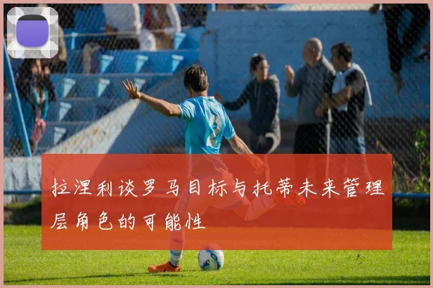 拉涅利谈罗马目标与托蒂未来管理层角色的可能性