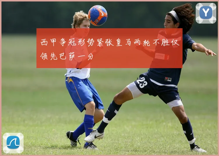 西甲争冠形势紧张皇马两轮不胜仅领先巴萨一分