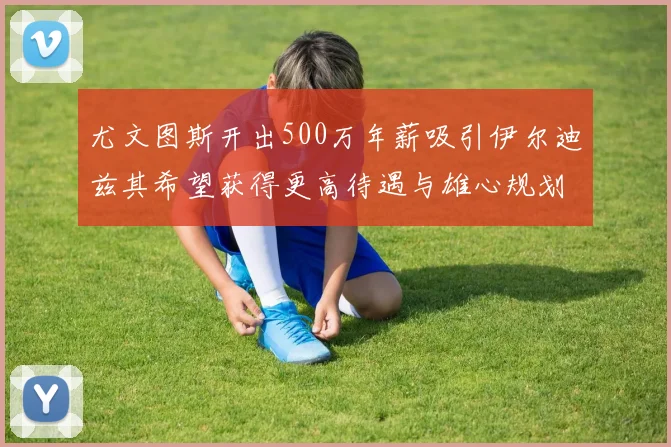 尤文图斯开出500万年薪吸引伊尔迪兹其希望获得更高待遇与雄心规划