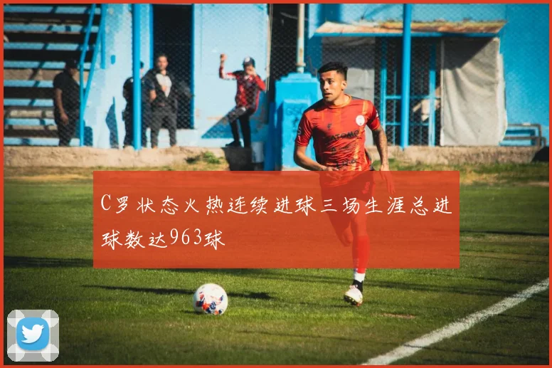 C罗状态火热连续进球三场生涯总进球数达963球