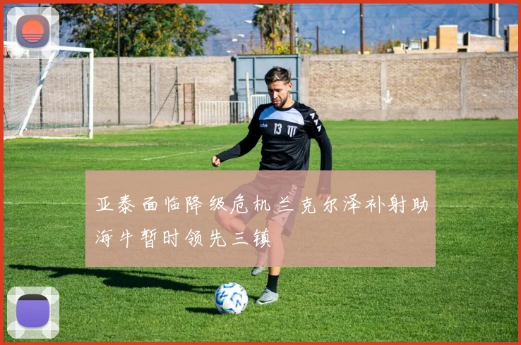 亚泰面临降级危机兰克尔泽补射助海牛暂时领先三镇