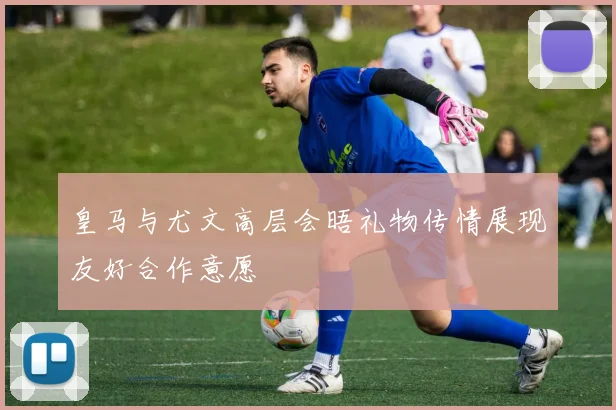 皇马与尤文高层会晤礼物传情展现友好合作意愿