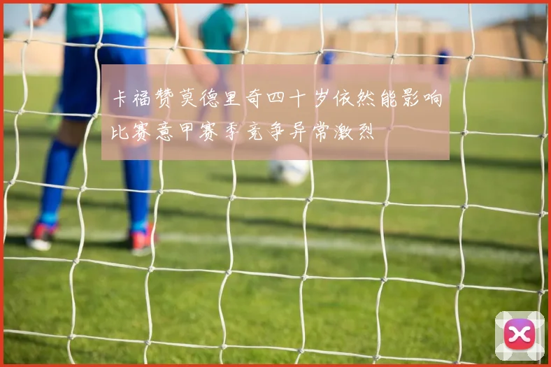 卡福赞莫德里奇四十岁依然能影响比赛意甲赛季竞争异常激烈