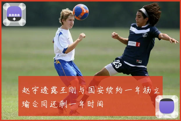 赵宇透露王刚与国安续约一年杨立瑜合同还剩一年时间
