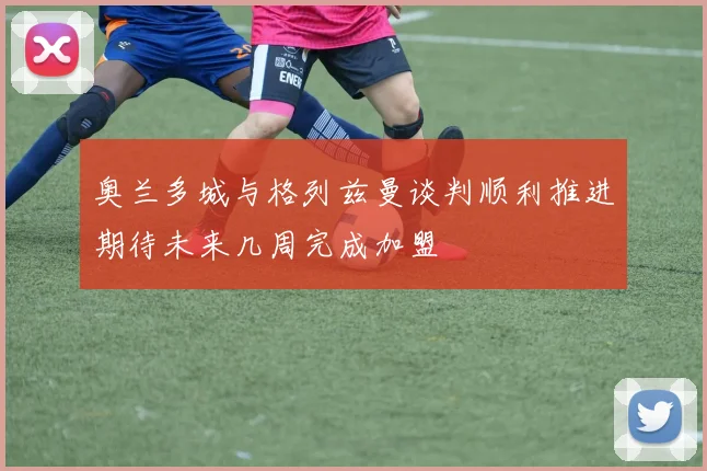 奥兰多城与格列兹曼谈判顺利推进期待未来几周完成加盟