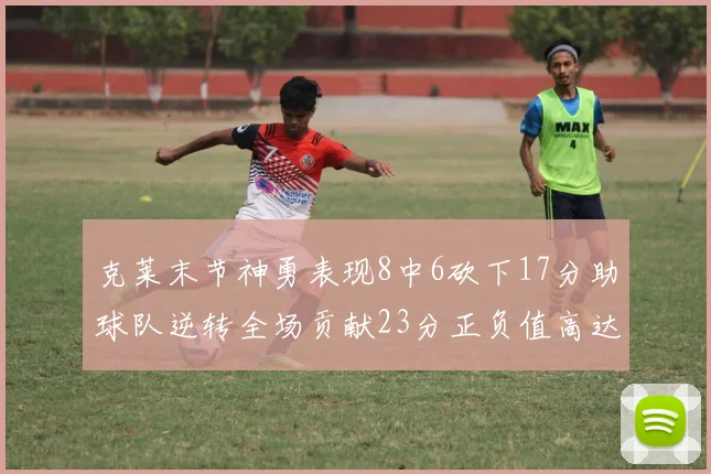 克莱末节神勇表现8中6砍下17分助球队逆转全场贡献23分正负值高达15