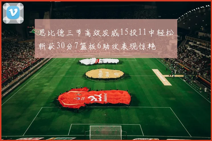 恩比德三节高效发威15投11中轻松斩获30分7篮板6助攻表现惊艳