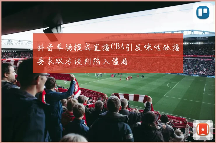 抖音单场模式直播CBA引发咪咕独播要求双方谈判陷入僵局