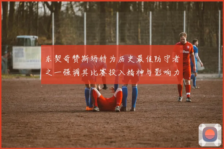 东契奇赞斯玛特为历史最佳防守者之一强调其比赛投入精神与影响力