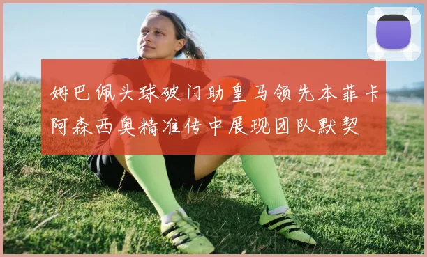 姆巴佩头球破门助皇马领先本菲卡阿森西奥精准传中展现团队默契