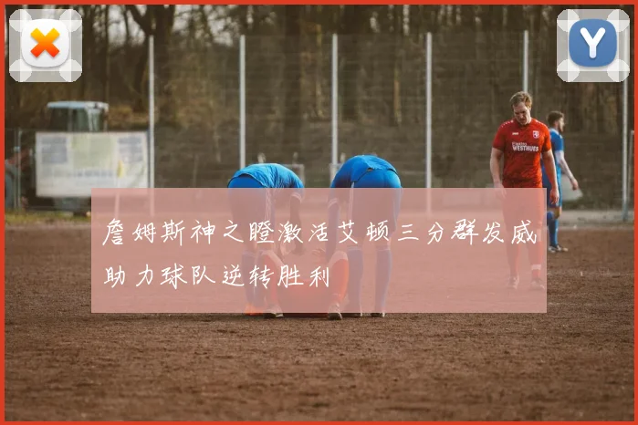 詹姆斯神之瞪激活艾顿三分群发威助力球队逆转胜利