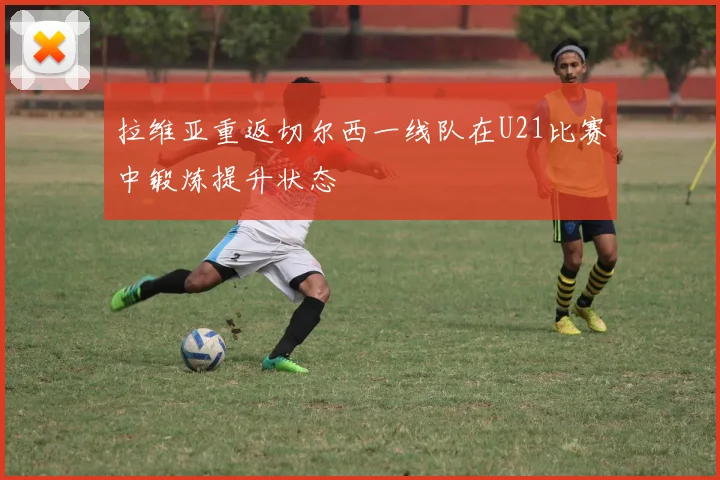 拉维亚重返切尔西一线队在U21比赛中锻炼提升状态