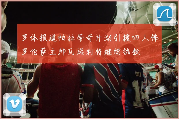 罗体报道帕拉蒂奇计划引援四人佛罗伦萨主帅瓦诺利将继续执教