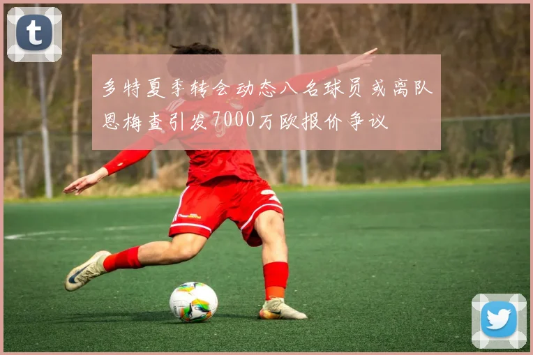 多特夏季转会动态八名球员或离队恩梅查引发7000万欧报价争议