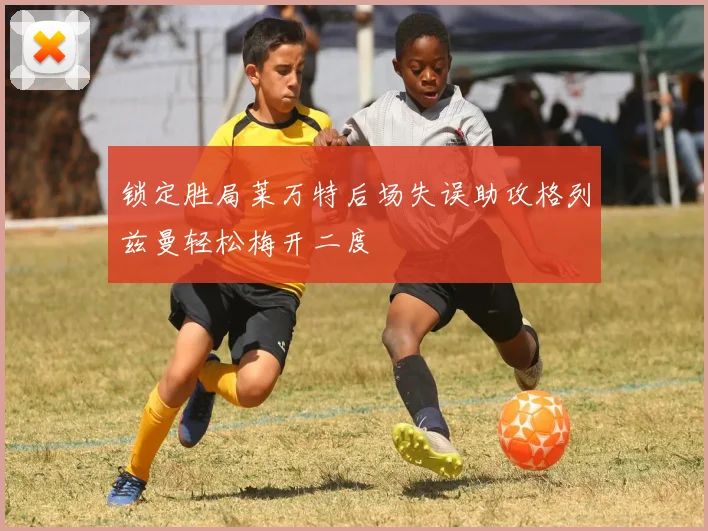 锁定胜局莱万特后场失误助攻格列兹曼轻松梅开二度
