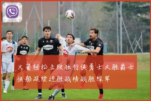 火箭轻松击败独行侠勇士大胜爵士快船延续连胜战绩战胜绿军