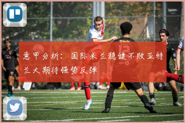 意甲分析：国际米兰稳健不败亚特兰大期待强势反弹