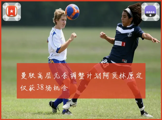 曼联高层无奈调整计划阿莫林原定仅获38场机会