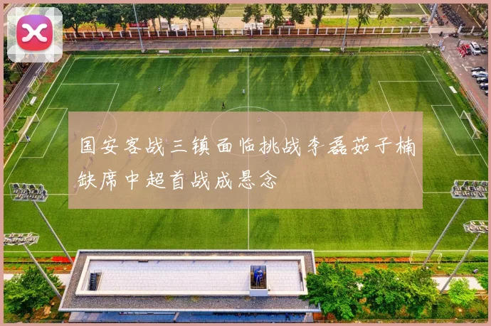 国安客战三镇面临挑战李磊茹子楠缺席中超首战成悬念