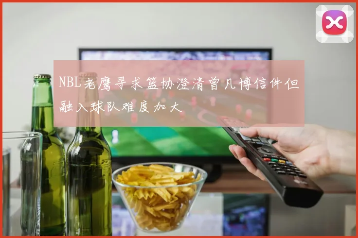 NBL老鹰寻求篮协澄清曾凡博信件但融入球队难度加大