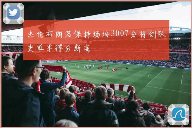 杰伦布朗若保持场均3007分将创队史单季得分新高