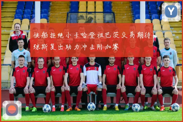 快船拒绝小卡哈登祖巴茨交易期待琼斯复出助力冲击附加赛